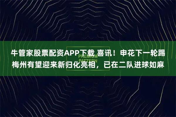 牛管家股票配资APP下载 喜讯！申花下一轮踢梅州有望迎来新归化亮相，已在二队进球如麻