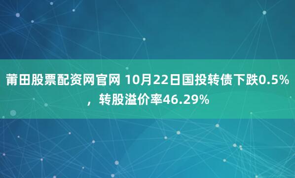 莆田股票配资网官网 10月22日国投转债下跌0.5%，转股溢价率46.29%