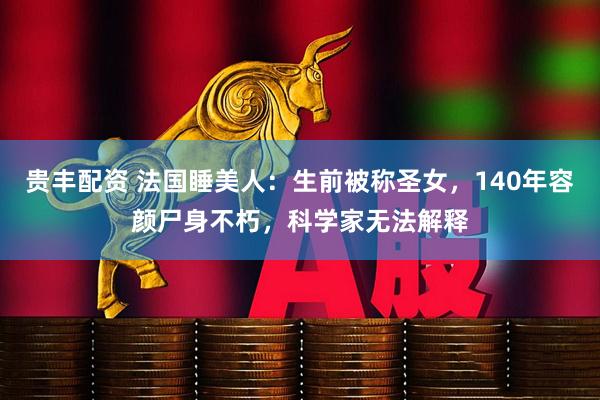 贵丰配资 法国睡美人：生前被称圣女，140年容颜尸身不朽，科学家无法解释
