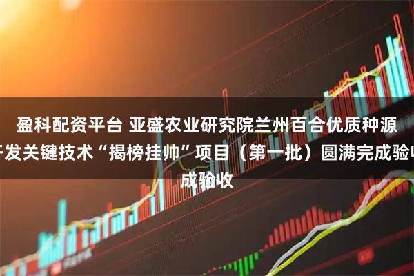 盈科配资平台 亚盛农业研究院兰州百合优质种源开发关键技术“揭榜挂帅”项目（第一批）圆满完成验收