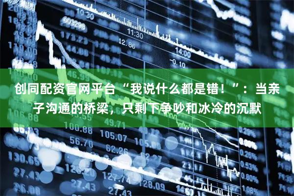 创同配资官网平台 “我说什么都是错！”：当亲子沟通的桥梁，只剩下争吵和冰冷的沉默