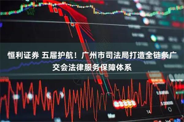 恒利证券 五届护航！广州市司法局打造全链条广交会法律服务保障体系