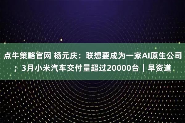 点牛策略官网 杨元庆：联想要成为一家AI原生公司；3月小米汽车交付量超过20000台｜早资道