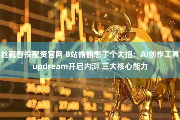 鑫赢智投配资官网 B站偷偷憋了个大招：AI创作工具updream开启内测 三大核心能力