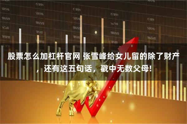 股票怎么加杠杆官网 张雪峰给女儿留的除了财产，还有这五句话，戳中无数父母!