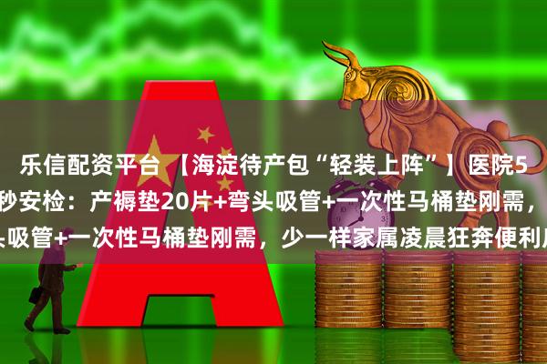 乐信配资平台 【海淀待产包“轻装上阵”】医院590元包自愿买！产房3秒安检：产褥垫20片+弯头吸管+一次性马桶垫刚需，少一样家属凌晨狂奔便利店