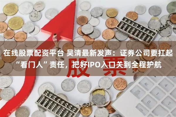 在线股票配资平台 吴清最新发声：证券公司要扛起“看门人”责任，把好IPO入口关到全程护航