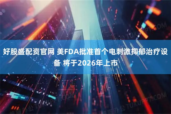 好股盛配资官网 美FDA批准首个电刺激抑郁治疗设备 将于2026年上市