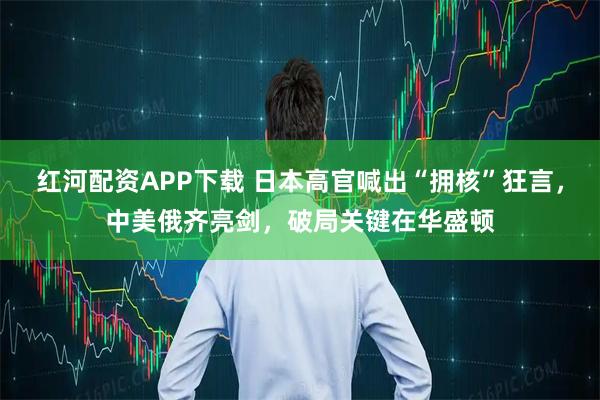 红河配资APP下载 日本高官喊出“拥核”狂言，中美俄齐亮剑，破局关键在华盛顿