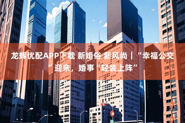 龙辉优配APP下载 新婚俗 新风尚｜“幸福公交”迎亲，婚事“轻装上阵”