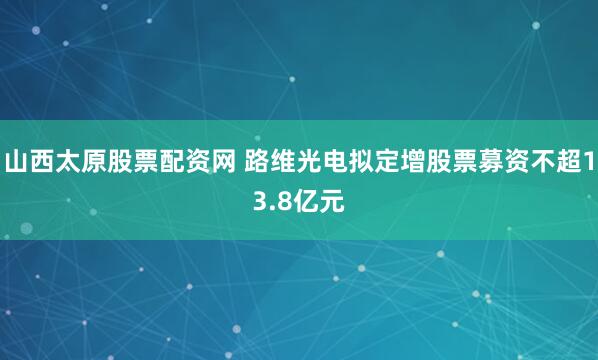 山西太原股票配资网 路维光电拟定增股票募资不超13.8亿元
