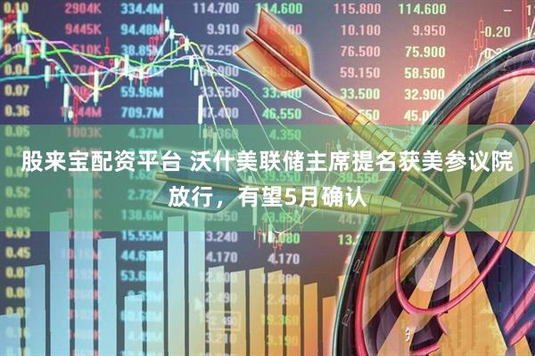 股来宝配资平台 沃什美联储主席提名获美参议院放行，有望5月确认