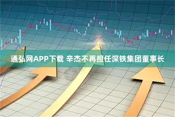 通弘网APP下载 辛杰不再担任深铁集团董事长