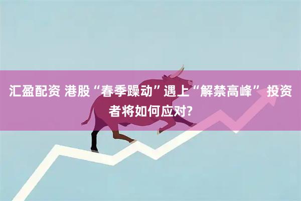 汇盈配资 港股“春季躁动”遇上“解禁高峰” 投资者将如何应对?