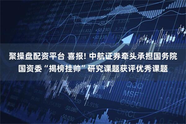 聚操盘配资平台 喜报! 中航证券牵头承担国务院国资委“揭榜挂帅”研究课题获评优秀课题