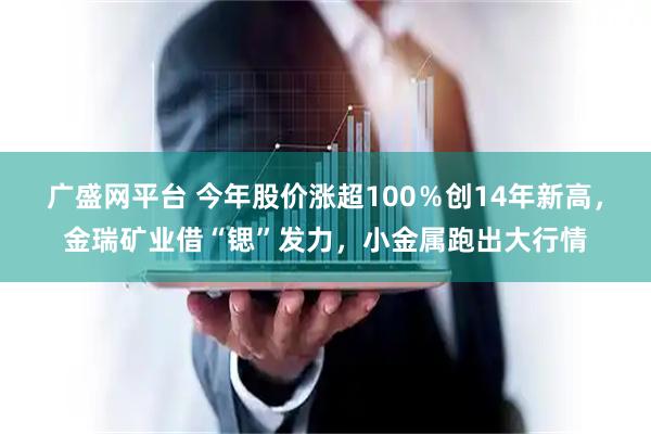 广盛网平台 今年股价涨超100％创14年新高，金瑞矿业借“锶”发力，小金属跑出大行情