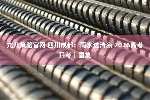 九八策略官网 四川成都：雨水送清凉 2026高考开考丨图集