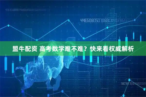 盟牛配资 高考数学难不难？快来看权威解析