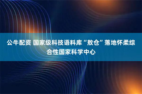 公牛配资 国家级科技语料库“敖仓”落地怀柔综合性国家科学中心