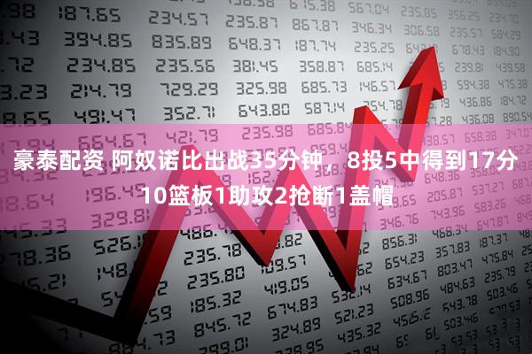 豪泰配资 阿奴诺比出战35分钟，8投5中得到17分10篮板1助攻2抢断1盖帽