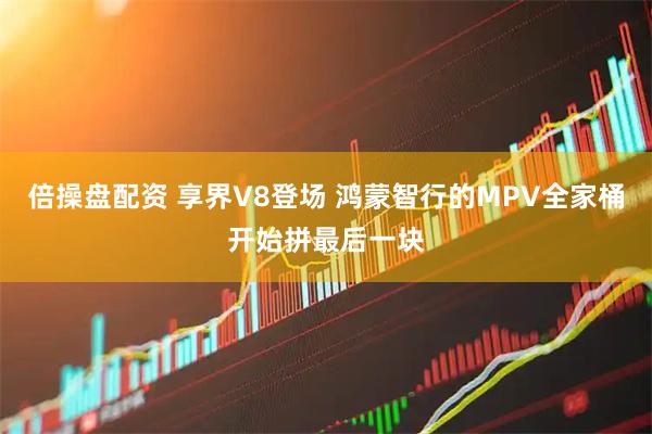 倍操盘配资 享界V8登场 鸿蒙智行的MPV全家桶开始拼最后一块
