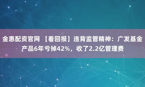 金惠配资官网 【看回报】违背监管精神：广发基金产品6年亏掉42%，收了2.2亿管理费