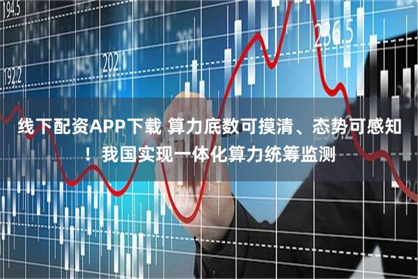 线下配资APP下载 算力底数可摸清、态势可感知！我国实现一体化算力统筹监测
