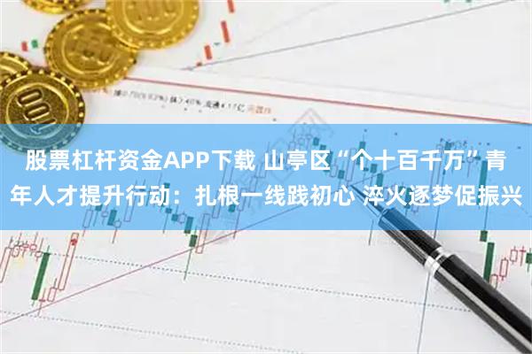 股票杠杆资金APP下载 山亭区“个十百千万”青年人才提升行动：扎根一线践初心 淬火逐梦促振兴