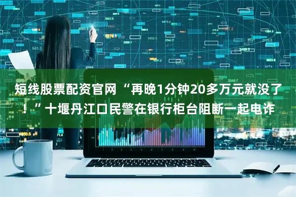 短线股票配资官网 “再晚1分钟20多万元就没了！”十堰丹江口民警在银行柜台阻断一起电诈