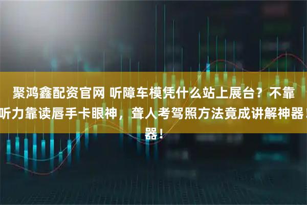 聚鸿鑫配资官网 听障车模凭什么站上展台？不靠听力靠读唇手卡眼神，聋人考驾照方法竟成讲解神器！