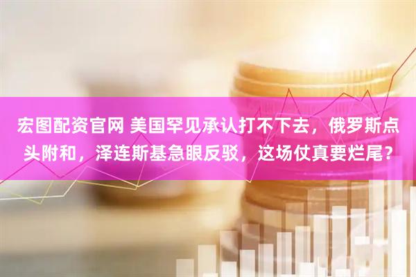 宏图配资官网 美国罕见承认打不下去，俄罗斯点头附和，泽连斯基急眼反驳，这场仗真要烂尾？