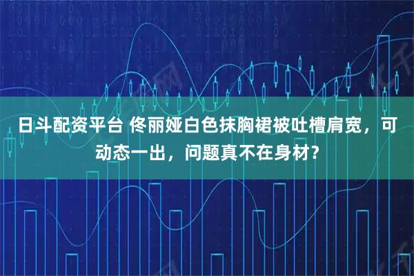 日斗配资平台 佟丽娅白色抹胸裙被吐槽肩宽，可动态一出，问题真不在身材？